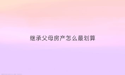 继承父母房产怎么最划算(继承父母房子需要什么条件)