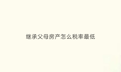 继承父母房产怎么税率最低(继承父母房产的税2021年新规)