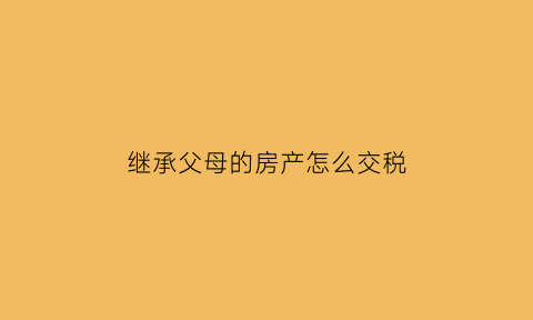 继承父母的房产怎么交税(继承父母房产怎样交税)