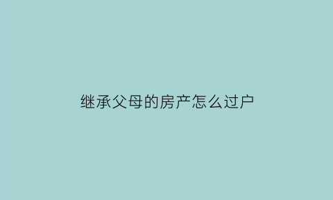 继承父母的房产怎么过户(继承父母的房产怎么过户最划算)