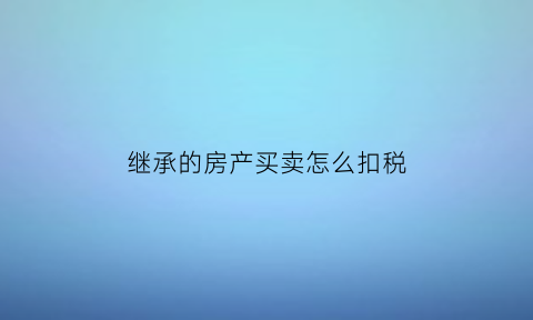 继承的房产买卖怎么扣税(继承的房产以后买卖需交多少的税)