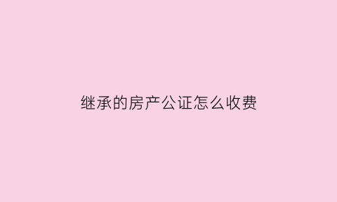 继承的房产公证怎么收费(继承的房子公证费怎么收)