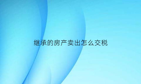 继承的房产卖出怎么交税(继承的房屋卖出去要收多少个人所得税)