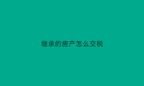 继承的房产怎么交税(继承的房产如何交税)