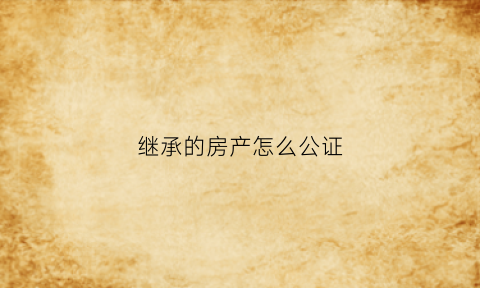 继承的房产怎么公证(继承的房产怎么公证给孩子)
