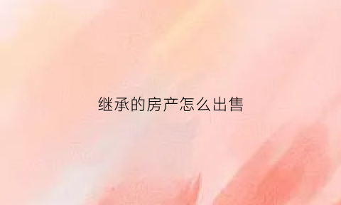 继承的房产怎么出售(继承的房产怎么出售给别人)