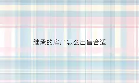 继承的房产怎么出售合适(继承的房子如何出售)