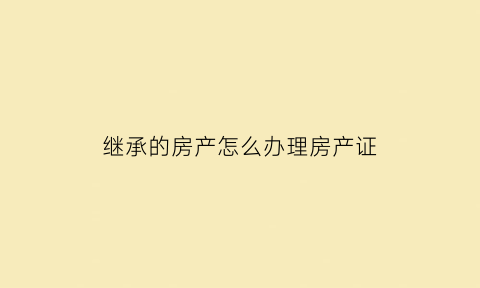 继承的房产怎么办理房产证(继承房产如何办理过户)