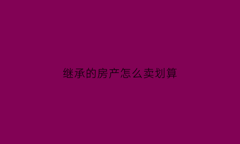 继承的房产怎么卖划算(继承的房子如何买卖避税)
