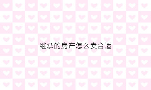 继承的房产怎么卖合适(继承的房产怎么卖合适呢)