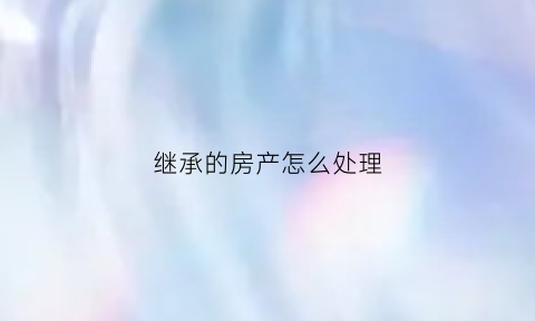 继承的房产怎么处理(继承的房产怎么处理好)