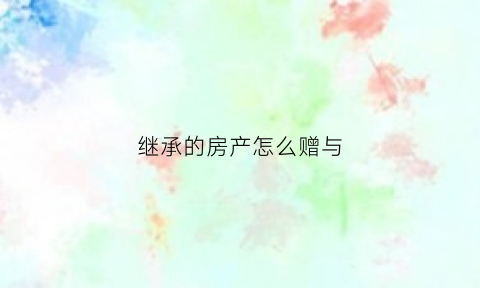 继承的房产怎么赠与(继承房子怎么转移给子女)