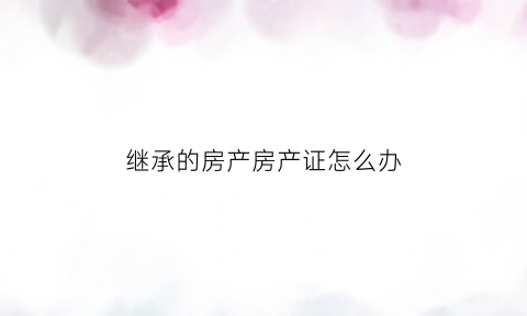 继承的房产房产证怎么办(继承房产办理)