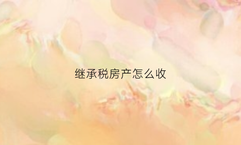 继承税房产怎么收(继承房产税收政策)