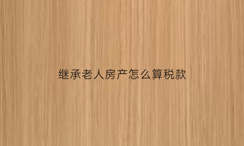 继承老人房产怎么算税款(继承老人的房子要交遗产税吗)