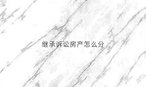 继承诉讼房产怎么分(继承房产诉讼流程)