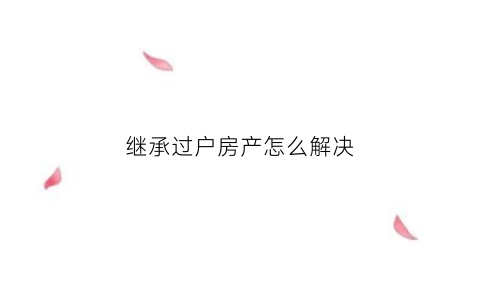 继承过户房产怎么解决(继承房产过户怎么办理)
