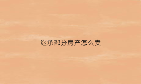 继承部分房产怎么卖(继承部分房产怎么处理)