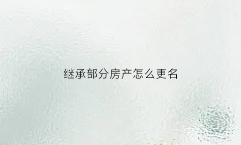 继承部分房产怎么更名(继承的房产更名需要什么手续)