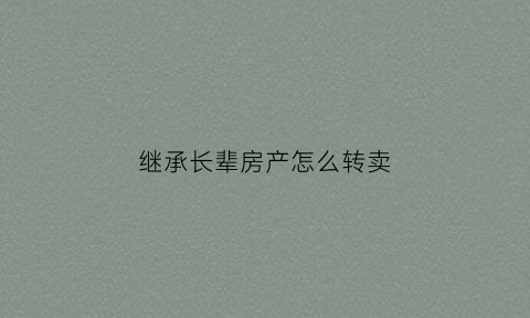 继承长辈房产怎么转卖(继承长辈房产怎么转卖呢)