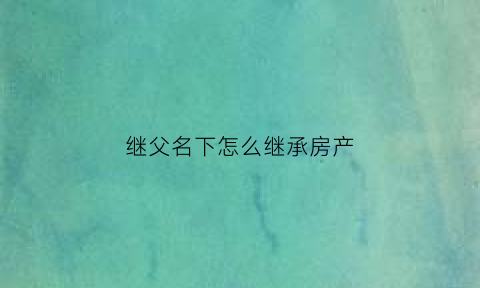 继父名下怎么继承房产(继父名下怎么继承房产呢)