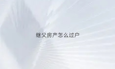 继父房产怎么过户(继父房产过户给子女新政策)