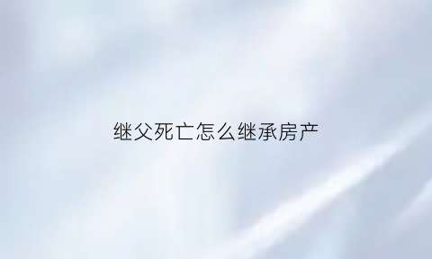 继父死亡怎么继承房产(继父死亡继子女有继承权吗)