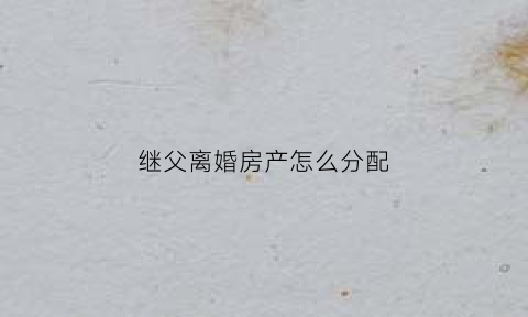 继父离婚房产怎么分配(继父离婚房产怎么分配的)