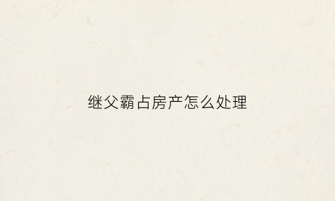 继父霸占房产怎么处理(继父财产怎么分)