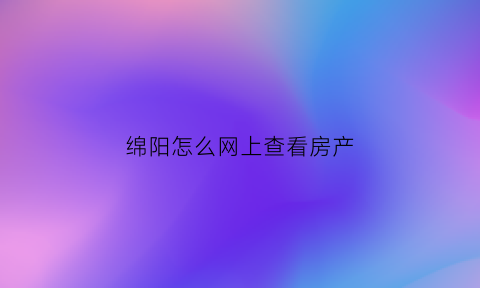 绵阳怎么网上查看房产(绵阳个人房产信息在哪里查)