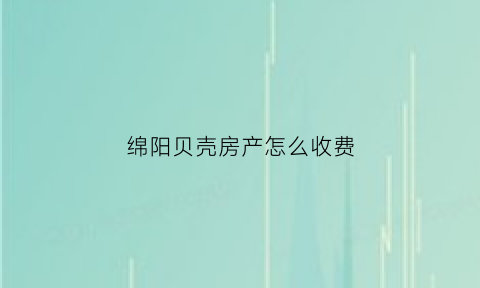绵阳贝壳房产怎么收费(绵阳贝壳找房)