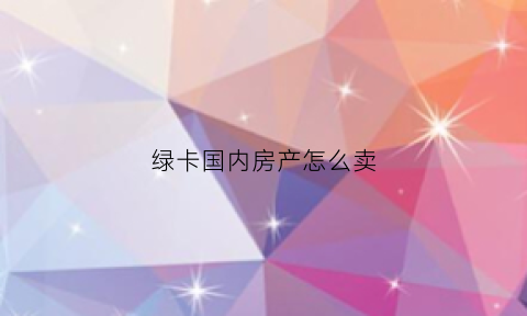 绿卡国内房产怎么卖(绿卡能卖钱吗)