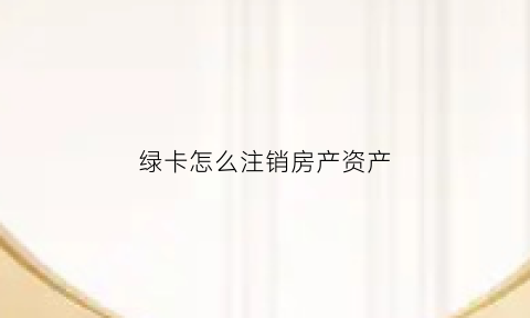 绿卡怎么注销房产资产(注销绿卡需要多长时间)