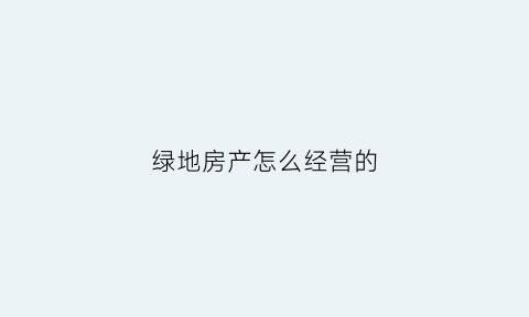 绿地房产怎么经营的(绿地房产怎么经营的呢)