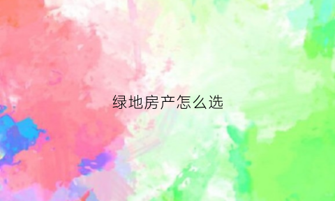 绿地房产怎么选(绿地房产怎样)