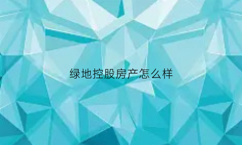 绿地控股房产怎么样(绿地控股房产怎么样知乎)