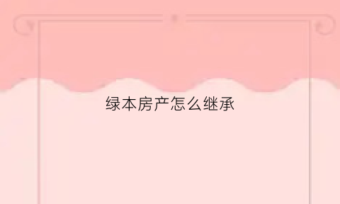 绿本房产怎么继承(绿本房产证如何继承)