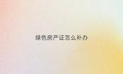 绿色房产证怎么补办(绿色房产证有产权吗)