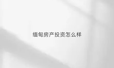 缅甸房产投资怎么样(缅甸的房地产怎么样)