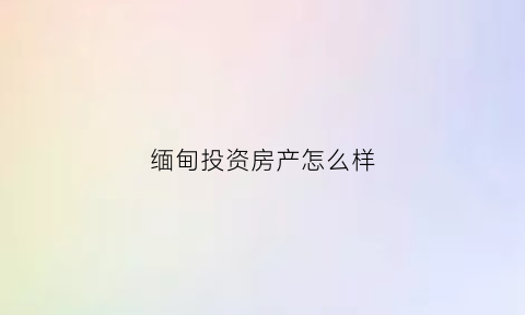 缅甸投资房产怎么样(在缅甸投资)