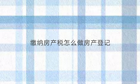 缴纳房产税怎么做房产登记(缴纳房产税怎么做房产登记表)
