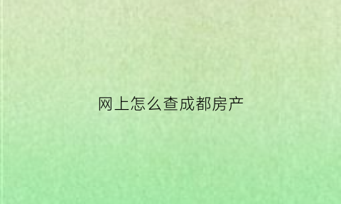 网上怎么查成都房产(成都如何查询个人房产信息)