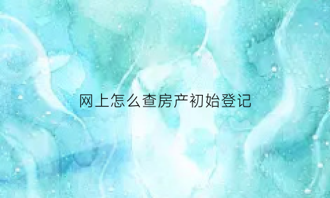 网上怎么查房产初始登记(网上怎么查房产初始登记时间)