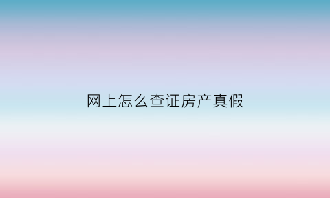 网上怎么查证房产真假(网上如何查询房产证真假)