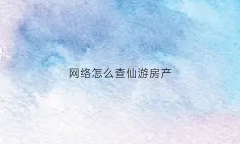 网络怎么查仙游房产(福建网上查房产证)