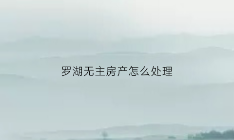 罗湖无主房产怎么处理(罗湖无房证明在哪里开)