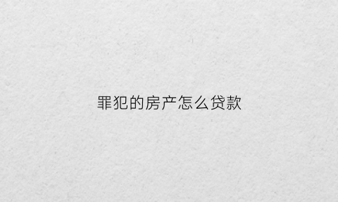 罪犯的房产怎么贷款(犯罪人的房子能卖掉不)