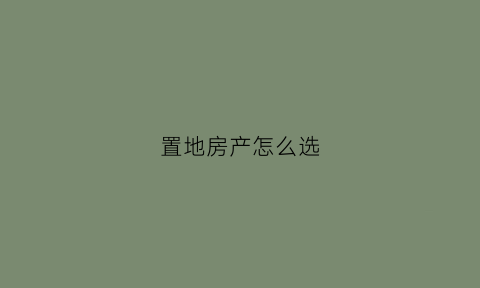 置地房产怎么选(买房置地老话什么说)