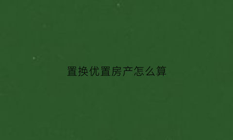 置换优置房产怎么算(置换购房是什么意思)