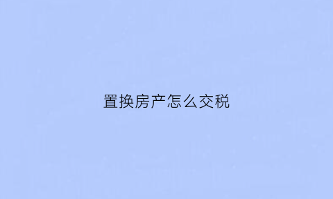 置换房产怎么交税(置换房产税费怎么收取)